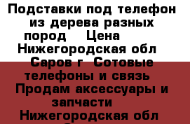 Подставки под телефон из дерева разных пород. › Цена ­ 200 - Нижегородская обл., Саров г. Сотовые телефоны и связь » Продам аксессуары и запчасти   . Нижегородская обл.,Саров г.